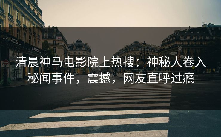 清晨神马电影院上热搜：神秘人卷入秘闻事件，震撼，网友直呼过瘾