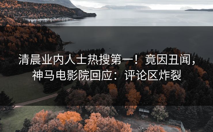 清晨业内人士热搜第一！竟因丑闻，神马电影院回应：评论区炸裂