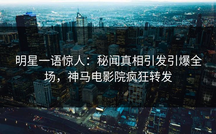明星一语惊人：秘闻真相引发引爆全场，神马电影院疯狂转发