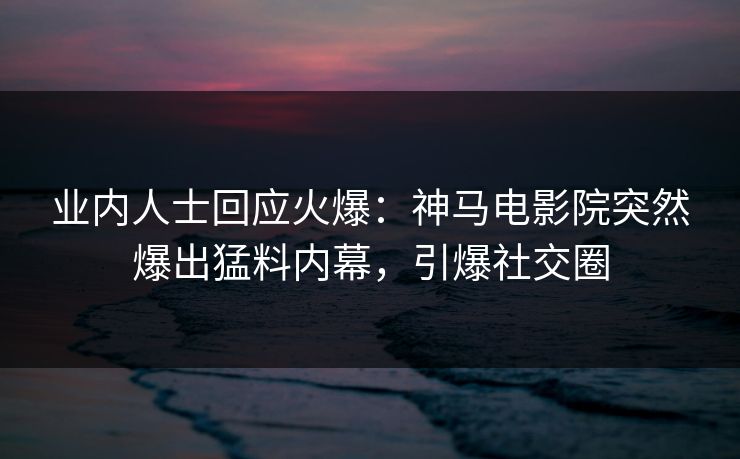 业内人士回应火爆：神马电影院突然爆出猛料内幕，引爆社交圈