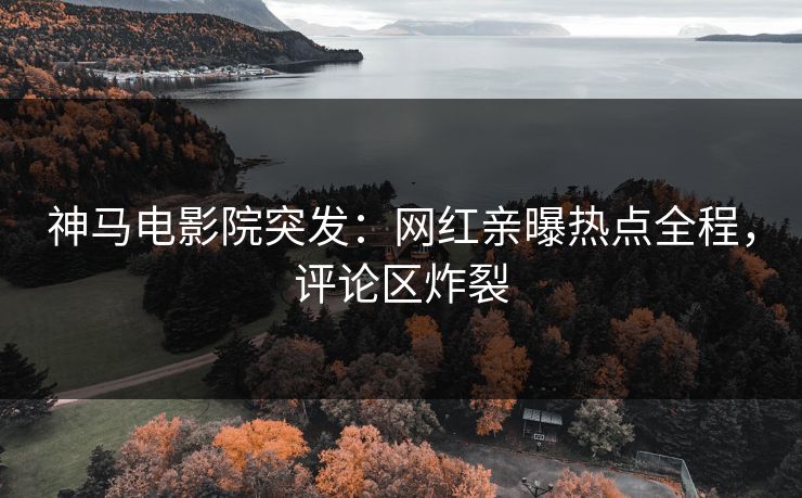 神马电影院突发：网红亲曝热点全程，评论区炸裂