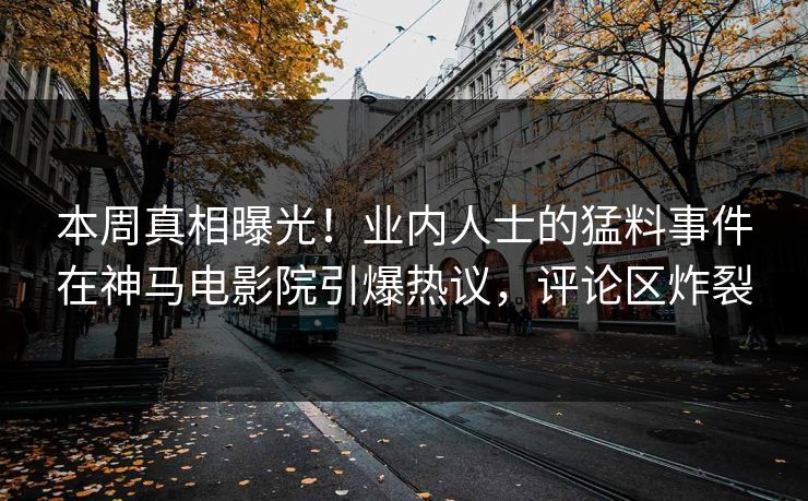 本周真相曝光！业内人士的猛料事件在神马电影院引爆热议，评论区炸裂