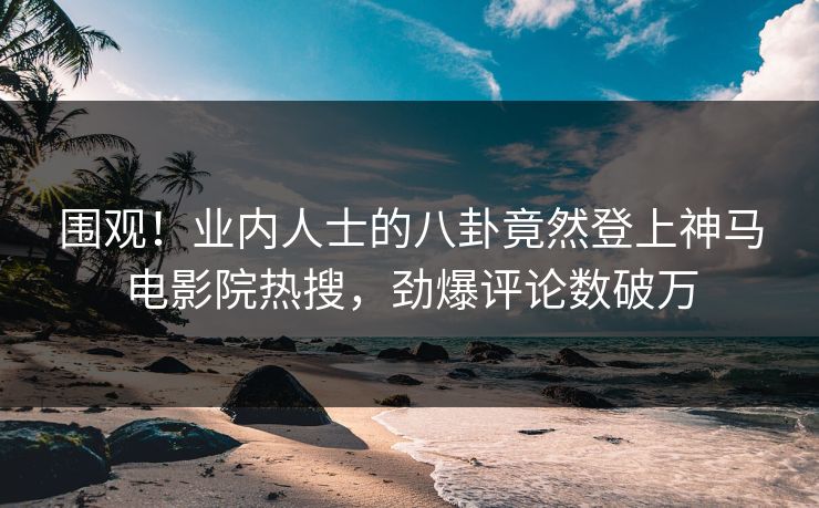 围观！业内人士的八卦竟然登上神马电影院热搜，劲爆评论数破万