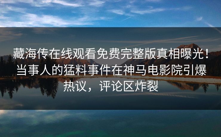 藏海传在线观看免费完整版真相曝光！当事人的猛料事件在神马电影院引爆热议，评论区炸裂