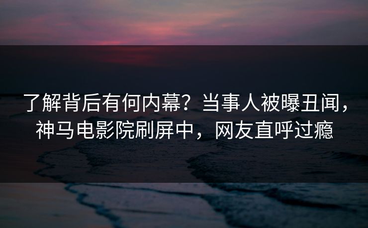 了解背后有何内幕？当事人被曝丑闻，神马电影院刷屏中，网友直呼过瘾