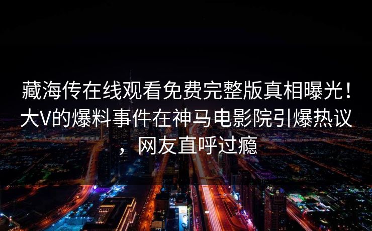 藏海传在线观看免费完整版真相曝光！大V的爆料事件在神马电影院引爆热议，网友直呼过瘾