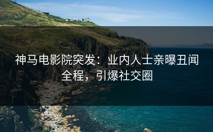 神马电影院突发：业内人士亲曝丑闻全程，引爆社交圈