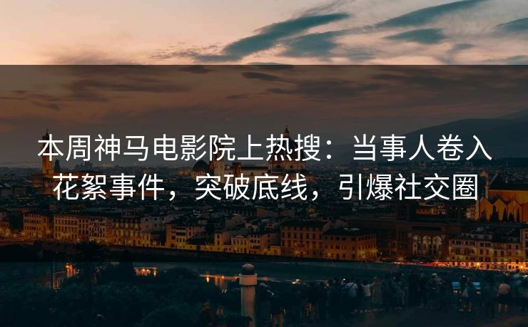 本周神马电影院上热搜：当事人卷入花絮事件，突破底线，引爆社交圈