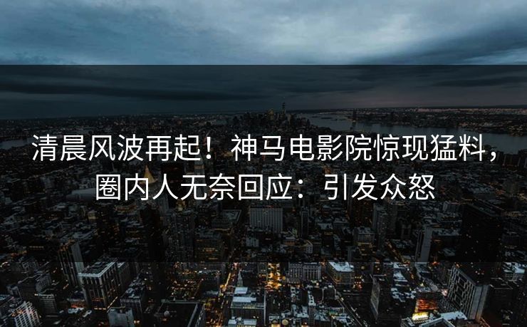 清晨风波再起！神马电影院惊现猛料，圈内人无奈回应：引发众怒