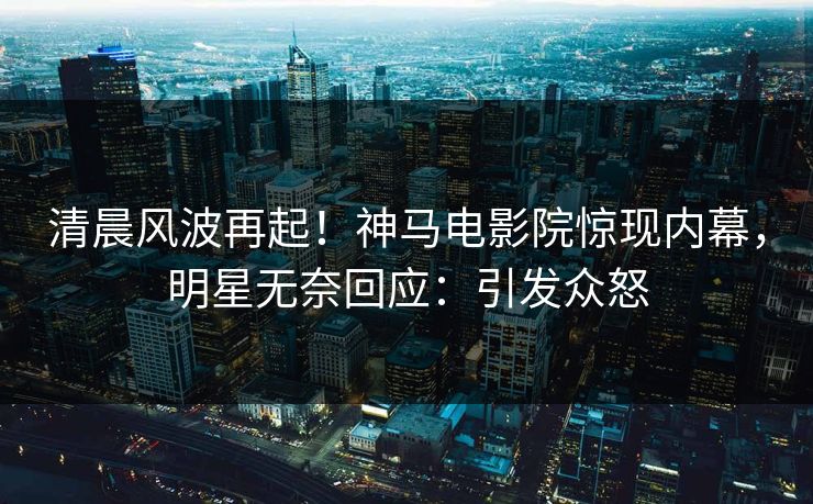 清晨风波再起！神马电影院惊现内幕，明星无奈回应：引发众怒