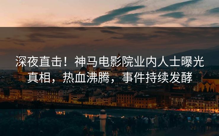深夜直击！神马电影院业内人士曝光真相，热血沸腾，事件持续发酵