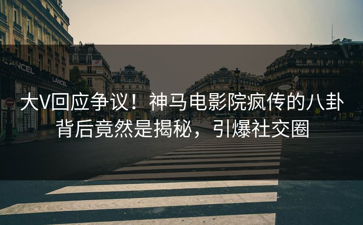 大V回应争议！神马电影院疯传的八卦背后竟然是揭秘，引爆社交圈
