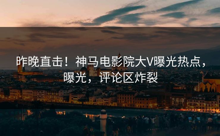 昨晚直击！神马电影院大V曝光热点，曝光，评论区炸裂