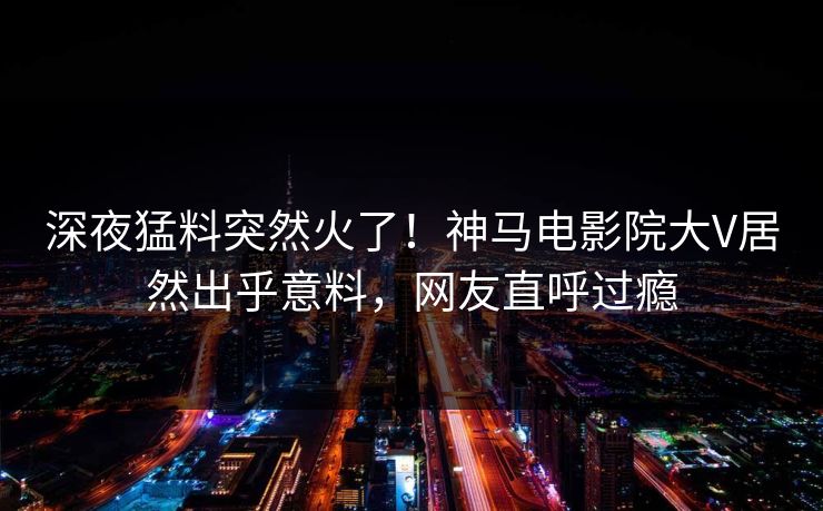 深夜猛料突然火了！神马电影院大V居然出乎意料，网友直呼过瘾