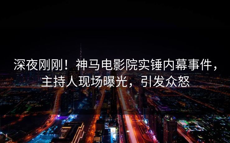 深夜刚刚！神马电影院实锤内幕事件，主持人现场曝光，引发众怒
