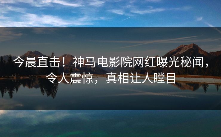 今晨直击！神马电影院网红曝光秘闻，令人震惊，真相让人瞠目