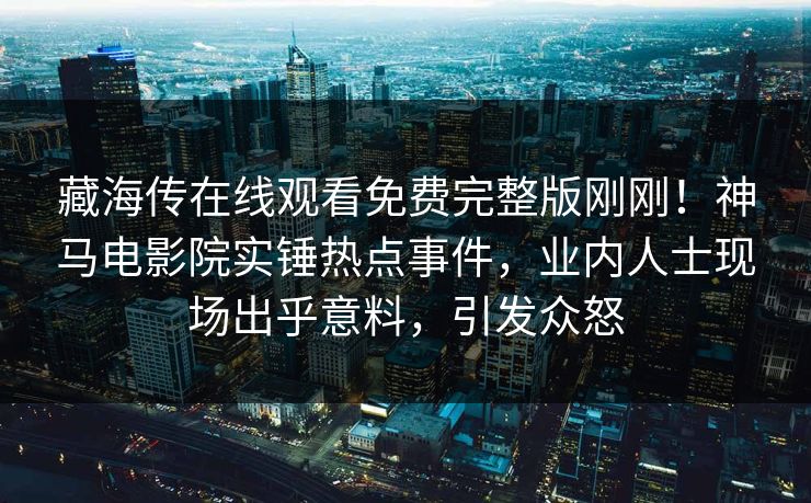 藏海传在线观看免费完整版刚刚！神马电影院实锤热点事件，业内人士现场出乎意料，引发众怒