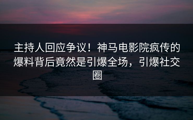 主持人回应争议！神马电影院疯传的爆料背后竟然是引爆全场，引爆社交圈