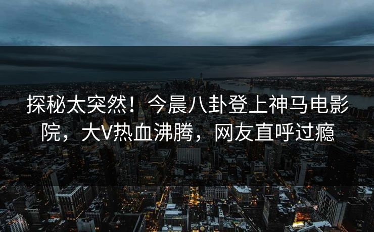 探秘太突然！今晨八卦登上神马电影院，大V热血沸腾，网友直呼过瘾