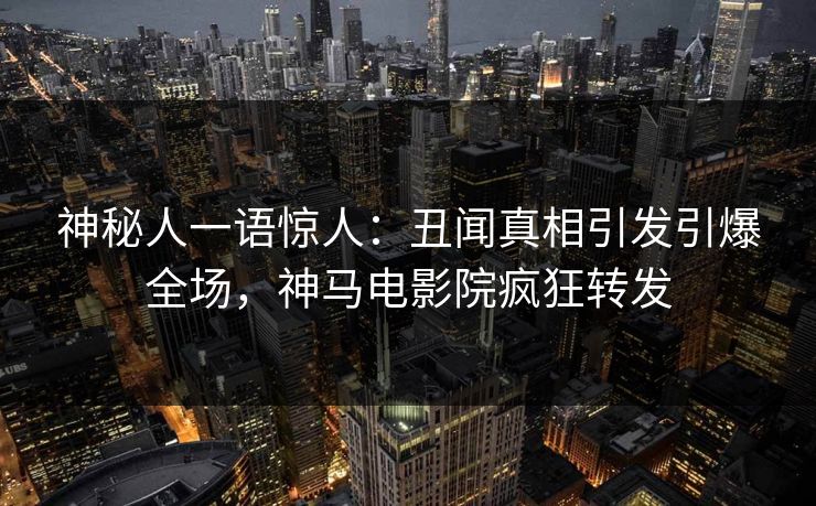 神秘人一语惊人：丑闻真相引发引爆全场，神马电影院疯狂转发