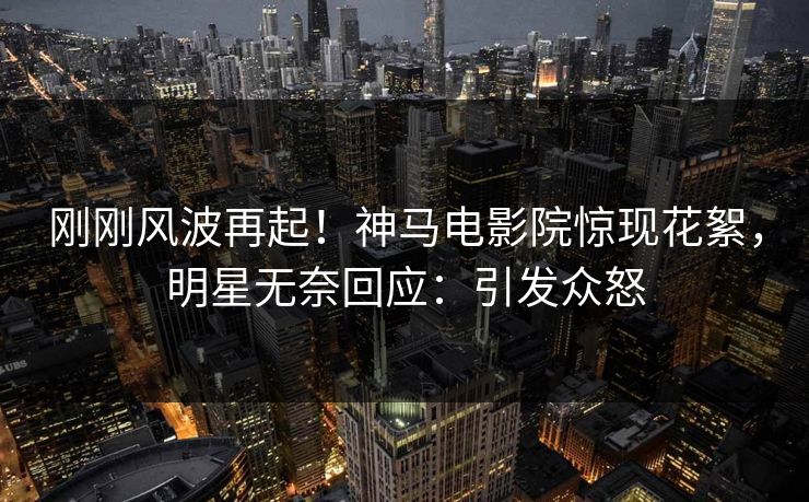 刚刚风波再起！神马电影院惊现花絮，明星无奈回应：引发众怒