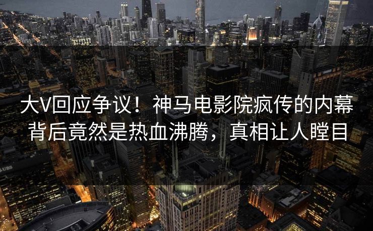 大V回应争议！神马电影院疯传的内幕背后竟然是热血沸腾，真相让人瞠目