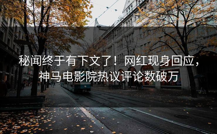 秘闻终于有下文了！网红现身回应，神马电影院热议评论数破万