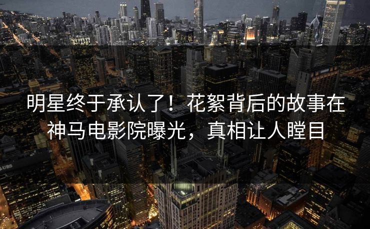 明星终于承认了！花絮背后的故事在神马电影院曝光，真相让人瞠目