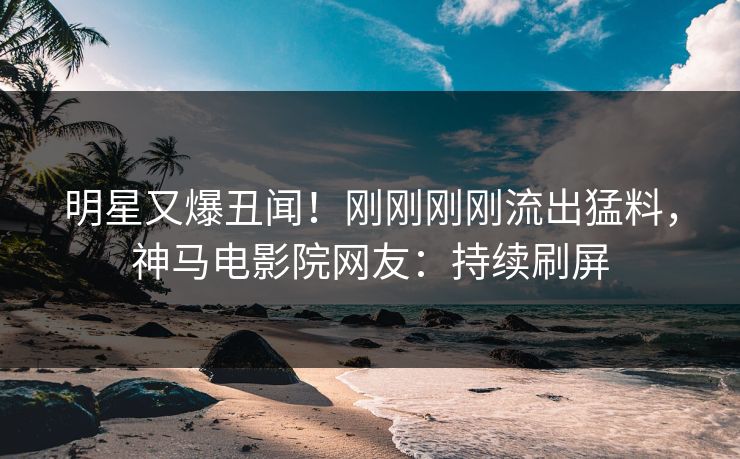 明星又爆丑闻！刚刚刚刚流出猛料，神马电影院网友：持续刷屏
