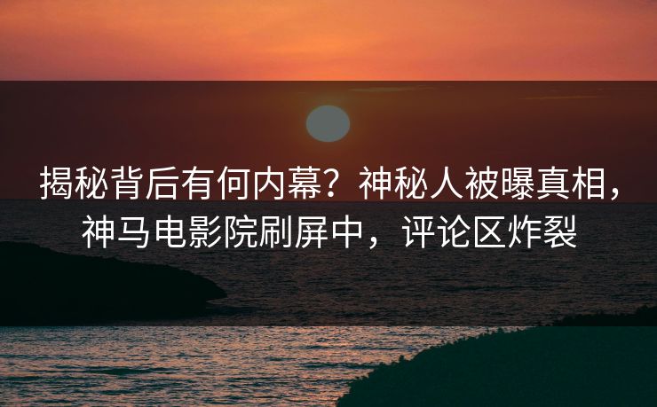 揭秘背后有何内幕？神秘人被曝真相，神马电影院刷屏中，评论区炸裂