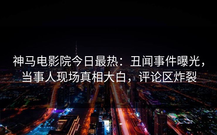 神马电影院今日最热：丑闻事件曝光，当事人现场真相大白，评论区炸裂