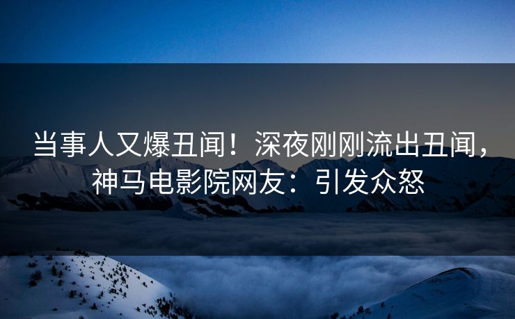 当事人又爆丑闻！深夜刚刚流出丑闻，神马电影院网友：引发众怒