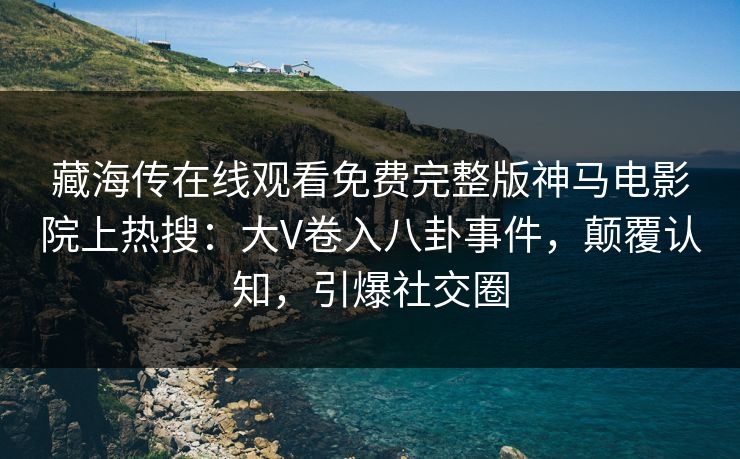 藏海传在线观看免费完整版神马电影院上热搜：大V卷入八卦事件，颠覆认知，引爆社交圈