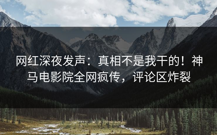 网红深夜发声：真相不是我干的！神马电影院全网疯传，评论区炸裂