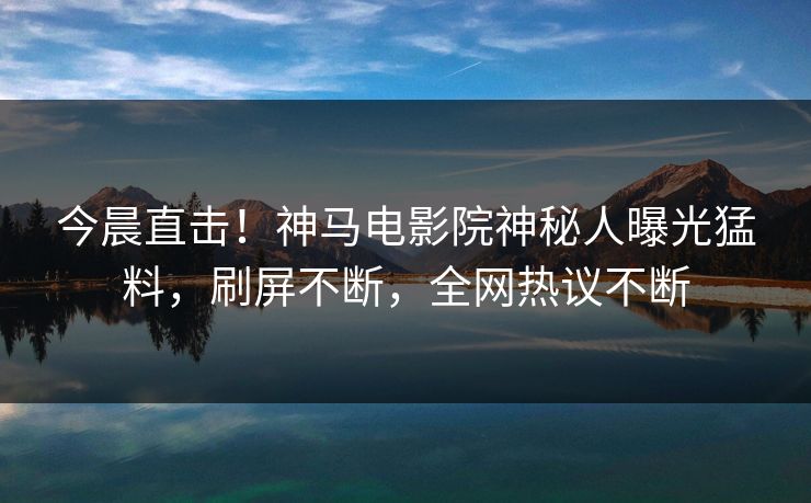 今晨直击！神马电影院神秘人曝光猛料，刷屏不断，全网热议不断
