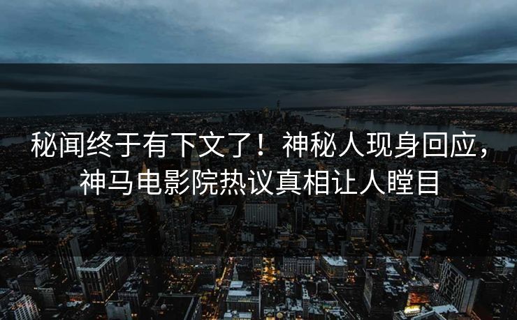 秘闻终于有下文了！神秘人现身回应，神马电影院热议真相让人瞠目