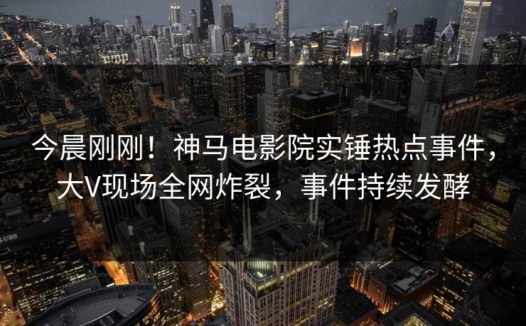 今晨刚刚！神马电影院实锤热点事件，大V现场全网炸裂，事件持续发酵