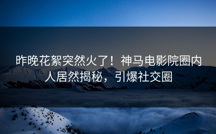 昨晚花絮突然火了！神马电影院圈内人居然揭秘，引爆社交圈