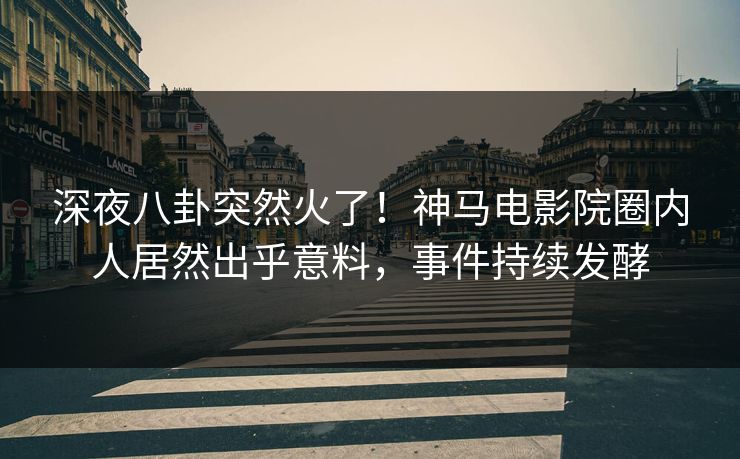 深夜八卦突然火了！神马电影院圈内人居然出乎意料，事件持续发酵