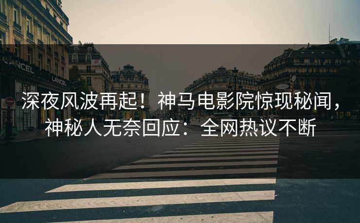 深夜风波再起！神马电影院惊现秘闻，神秘人无奈回应：全网热议不断