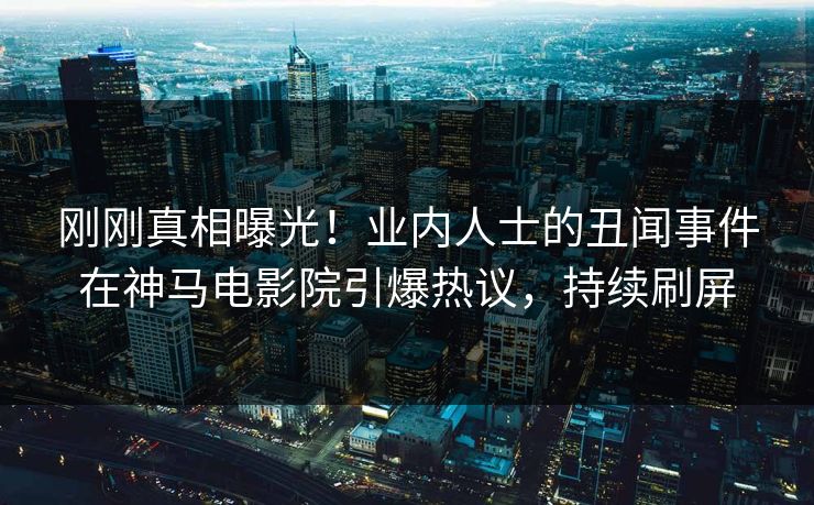刚刚真相曝光！业内人士的丑闻事件在神马电影院引爆热议，持续刷屏