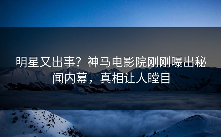 明星又出事？神马电影院刚刚曝出秘闻内幕，真相让人瞠目