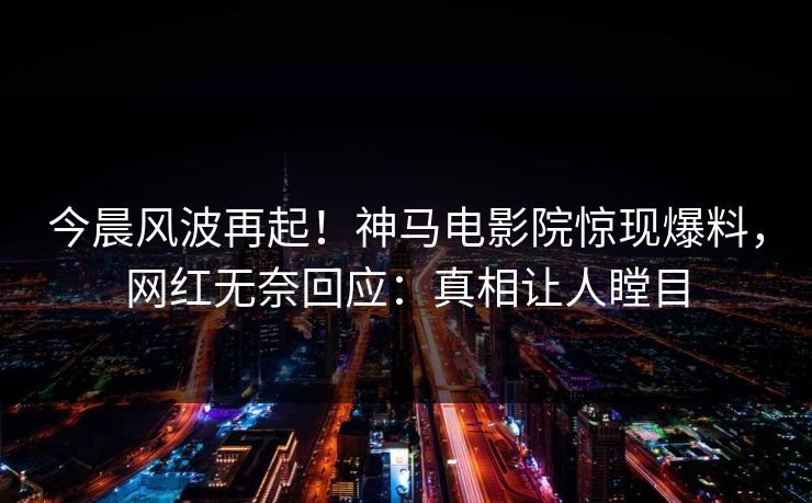今晨风波再起！神马电影院惊现爆料，网红无奈回应：真相让人瞠目