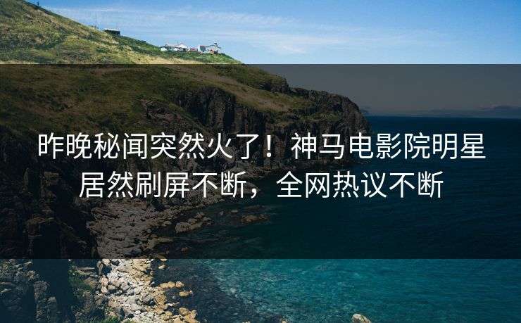 昨晚秘闻突然火了！神马电影院明星居然刷屏不断，全网热议不断