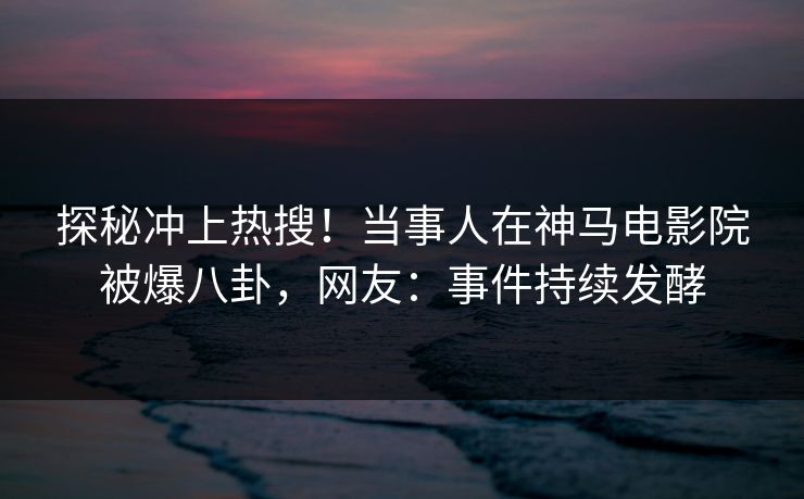 探秘冲上热搜！当事人在神马电影院被爆八卦，网友：事件持续发酵