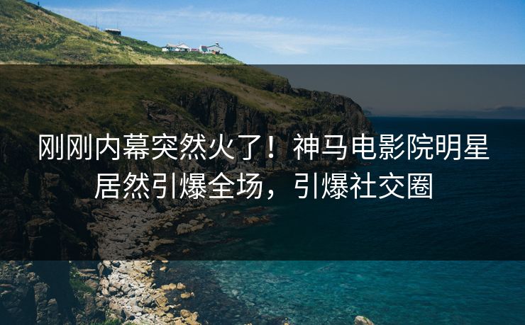 刚刚内幕突然火了！神马电影院明星居然引爆全场，引爆社交圈