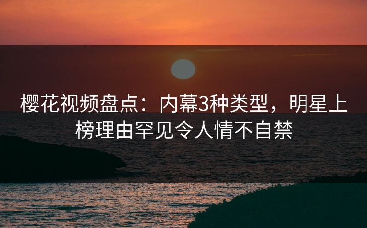 樱花视频盘点：内幕3种类型，明星上榜理由罕见令人情不自禁
