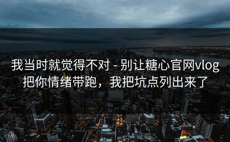 我当时就觉得不对 - 别让糖心官网vlog把你情绪带跑，我把坑点列出来了