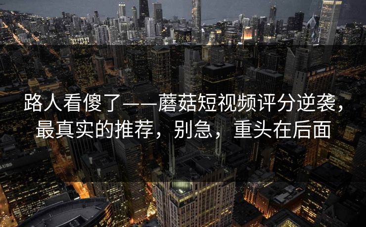 路人看傻了——蘑菇短视频评分逆袭，最真实的推荐，别急，重头在后面