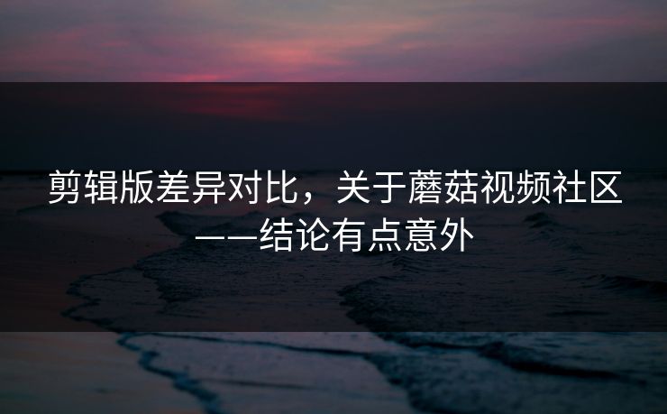 剪辑版差异对比，关于蘑菇视频社区——结论有点意外